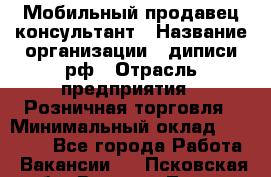 Мобильный продавец-консультант › Название организации ­ диписи.рф › Отрасль предприятия ­ Розничная торговля › Минимальный оклад ­ 45 000 - Все города Работа » Вакансии   . Псковская обл.,Великие Луки г.